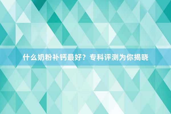 什么奶粉补钙最好？专科评测为你揭晓